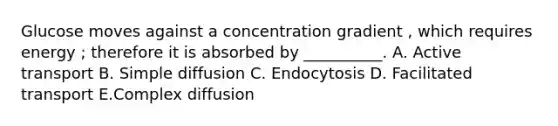 Glucose moves against a concentration gradient , which requires energy ; therefore it is absorbed by __________. A. Active transport B. Simple diffusion C. Endocytosis D. Facilitated transport E.Complex diffusion