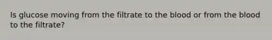 Is glucose moving from the filtrate to the blood or from the blood to the filtrate?