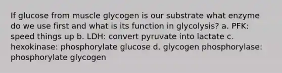 If glucose from muscle glycogen is our substrate what enzyme do we use first and what is its function in glycolysis? a. PFK: speed things up b. LDH: convert pyruvate into lactate c. hexokinase: phosphorylate glucose d. glycogen phosphorylase: phosphorylate glycogen