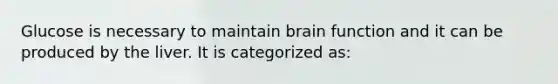 Glucose is necessary to maintain brain function and it can be produced by the liver. It is categorized as: