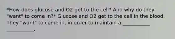 *How does glucose and O2 get to the cell? And why do they "want" to come in?* Glucose and O2 get to the cell in the blood. They "want" to come in, in order to maintain a ___________ ___________.