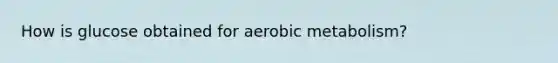 How is glucose obtained for aerobic metabolism?