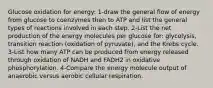 Glucose oxidation for energy: 1-draw the general flow of energy from glucose to coenzymes then to ATP and list the general types of reactions involved in each step. 2-List the net production of the energy molecules per glucose for: glycolysis, transition reaction (oxidation of pyruvate), and the Krebs cycle. 3-List how many ATP can be produced from energy released through oxidation of NADH and FADH2 in oxidative phosphorylation. 4-Compare the energy molecule output of anaerobic versus aerobic cellular respiration.