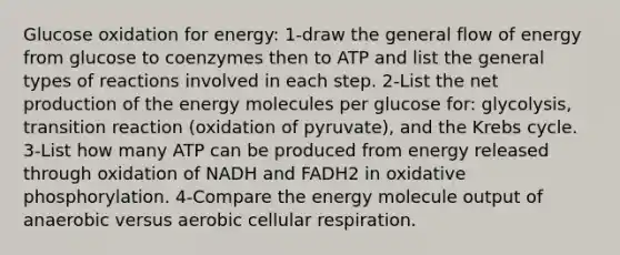 Glucose oxidation for energy: 1-draw the general flow of energy from glucose to coenzymes then to ATP and list the general types of reactions involved in each step. 2-List the net production of the energy molecules per glucose for: glycolysis, transition reaction (oxidation of pyruvate), and the Krebs cycle. 3-List how many ATP can be produced from energy released through oxidation of NADH and FADH2 in oxidative phosphorylation. 4-Compare the energy molecule output of anaerobic versus aerobic cellular respiration.