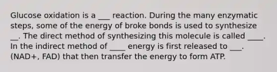 Glucose oxidation is a ___ reaction. During the many enzymatic steps, some of the energy of broke bonds is used to synthesize __. The direct method of synthesizing this molecule is called ____. In the indirect method of ____ energy is first released to ___. (NAD+, FAD) that then transfer the energy to form ATP.