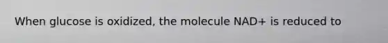 When glucose is oxidized, the molecule NAD+ is reduced to