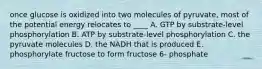 once glucose is oxidized into two molecules of pyruvate, most of the potential energy relocates to ____ A. GTP by substrate-level phosphorylation B. ATP by substrate-level phosphorylation C. the pyruvate molecules D. the NADH that is produced E. phosphorylate fructose to form fructose 6- phosphate