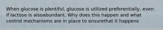 When glucose is plentiful, glucose is utilized preferentially, even if lactose is alsoabundant. Why does this happen and what control mechanisms are in place to ensurethat it happens