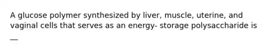 A glucose polymer synthesized by liver, muscle, uterine, and vaginal cells that serves as an energy- storage polysaccharide is __