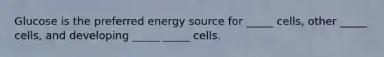 Glucose is the preferred energy source for _____ cells, other _____ cells, and developing _____ _____ cells.