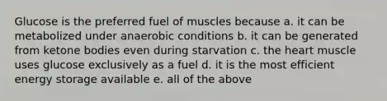 Glucose is the preferred fuel of muscles because a. it can be metabolized under anaerobic conditions b. it can be generated from ketone bodies even during starvation c. the heart muscle uses glucose exclusively as a fuel d. it is the most efficient energy storage available e. all of the above