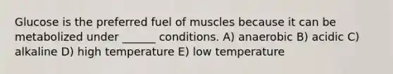 Glucose is the preferred fuel of muscles because it can be metabolized under ______ conditions. A) anaerobic B) acidic C) alkaline D) high temperature E) low temperature