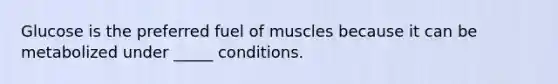 Glucose is the preferred fuel of muscles because it can be metabolized under _____ conditions.