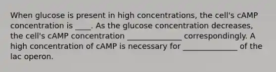 When glucose is present in high concentrations, the cell's cAMP concentration is ____. As the glucose concentration decreases, the cell's cAMP concentration ______________ correspondingly. A high concentration of cAMP is necessary for ______________ of the lac operon.