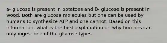 a- glucose is present in potatoes and B- glucose is present in wood. Both are glucose molecules but one can be used by humans to synthesize ATP and one cannot. Based on this information, what is the best explanation on why humans can only digest one of the glucose types