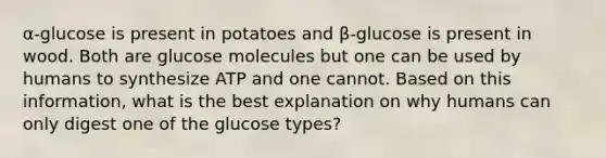 α-glucose is present in potatoes and β-glucose is present in wood. Both are glucose molecules but one can be used by humans to synthesize ATP and one cannot. Based on this information, what is the best explanation on why humans can only digest one of the glucose types?