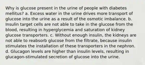 Why is glucose present in the urine of people with diabetes mellitus? a. Excess water in the urine drives more transport of glucose into the urine as a result of the osmotic imbalance. b. Insulin target cells are not able to take in the glucose from the blood, resulting in hyperglycemia and saturation of kidney glucose transporters. c. Without enough insulin, the kidneys are not able to reabsorb glucose from the filtrate, because insulin stimulates the installation of these transporters in the nephron. d. Glucagon levels are higher than insulin levels, resulting in glucagon-stimulated secretion of glucose into the urine.