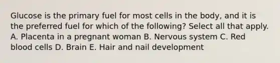 Glucose is the primary fuel for most cells in the body, and it is the preferred fuel for which of the following? Select all that apply. A. Placenta in a pregnant woman B. Nervous system C. Red blood cells D. Brain E. Hair and nail development