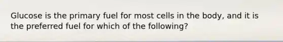 Glucose is the primary fuel for most cells in the body, and it is the preferred fuel for which of the following?