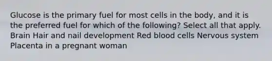 Glucose is the primary fuel for most cells in the body, and it is the preferred fuel for which of the following? Select all that apply. Brain Hair and nail development Red blood cells Nervous system Placenta in a pregnant woman