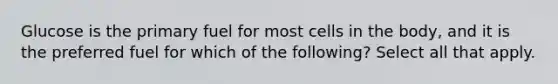 Glucose is the primary fuel for most cells in the body, and it is the preferred fuel for which of the following? Select all that apply.