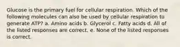 Glucose is the primary fuel for cellular respiration. Which of the following molecules can also be used by cellular respiration to generate ATP? a. Amino acids b. Glycerol c. Fatty acids d. All of the listed responses are correct. e. None of the listed responses is correct.