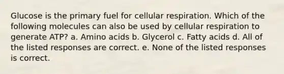 Glucose is the primary fuel for cellular respiration. Which of the following molecules can also be used by cellular respiration to generate ATP? a. Amino acids b. Glycerol c. Fatty acids d. All of the listed responses are correct. e. None of the listed responses is correct.