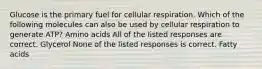 Glucose is the primary fuel for cellular respiration. Which of the following molecules can also be used by cellular respiration to generate ATP? Amino acids All of the listed responses are correct. Glycerol None of the listed responses is correct. Fatty acids