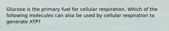 Glucose is the primary fuel for <a href='https://www.questionai.com/knowledge/k1IqNYBAJw-cellular-respiration' class='anchor-knowledge'>cellular respiration</a>. Which of the following molecules can also be used by cellular respiration to generate ATP?