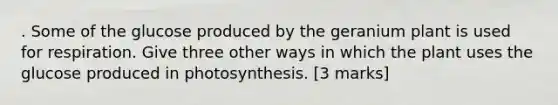 . Some of the glucose produced by the geranium plant is used for respiration. Give three other ways in which the plant uses the glucose produced in photosynthesis. [3 marks]