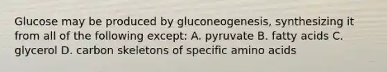 Glucose may be produced by gluconeogenesis, synthesizing it from all of the following except: A. pyruvate B. fatty acids C. glycerol D. carbon skeletons of specific amino acids