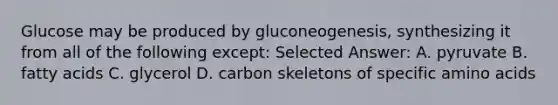 Glucose may be produced by gluconeogenesis, synthesizing it from all of the following except: Selected Answer: A. pyruvate B. fatty acids C. glycerol D. carbon skeletons of specific amino acids