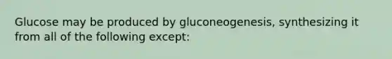 Glucose may be produced by gluconeogenesis, synthesizing it from all of the following except: