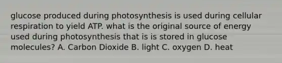 glucose produced during photosynthesis is used during cellular respiration to yield ATP. what is the original source of energy used during photosynthesis that is is stored in glucose molecules? A. Carbon Dioxide B. light C. oxygen D. heat