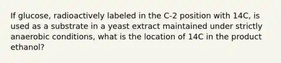 If glucose, radioactively labeled in the C-2 position with 14C, is used as a substrate in a yeast extract maintained under strictly anaerobic conditions, what is the location of 14C in the product ethanol?