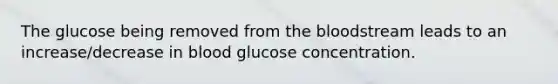 The glucose being removed from the bloodstream leads to an increase/decrease in blood glucose concentration.