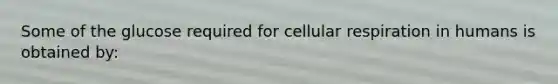 Some of the glucose required for cellular respiration in humans is obtained by: