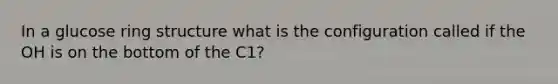 In a glucose ring structure what is the configuration called if the OH is on the bottom of the C1?