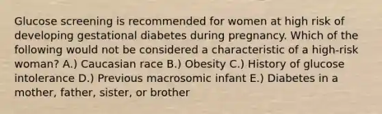 Glucose screening is recommended for women at high risk of developing gestational diabetes during pregnancy. Which of the following would not be considered a characteristic of a high-risk woman? A.) Caucasian race B.) Obesity C.) History of glucose intolerance D.) Previous macrosomic infant E.) Diabetes in a mother, father, sister, or brother