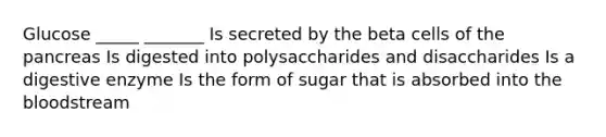 Glucose _____ _______ Is secreted by the beta cells of the pancreas Is digested into polysaccharides and disaccharides Is a digestive enzyme Is the form of sugar that is absorbed into the bloodstream