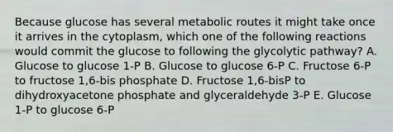 Because glucose has several metabolic routes it might take once it arrives in the cytoplasm, which one of the following reactions would commit the glucose to following the glycolytic pathway? A. Glucose to glucose 1-P B. Glucose to glucose 6-P C. Fructose 6-P to fructose 1,6-bis phosphate D. Fructose 1,6-bisP to dihydroxyacetone phosphate and glyceraldehyde 3-P E. Glucose 1-P to glucose 6-P