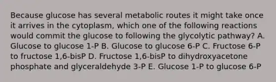 Because glucose has several metabolic routes it might take once it arrives in the cytoplasm, which one of the following reactions would commit the glucose to following the glycolytic pathway? A. Glucose to glucose 1-P B. Glucose to glucose 6-P C. Fructose 6-P to fructose 1,6-bisP D. Fructose 1,6-bisP to dihydroxyacetone phosphate and glyceraldehyde 3-P E. Glucose 1-P to glucose 6-P