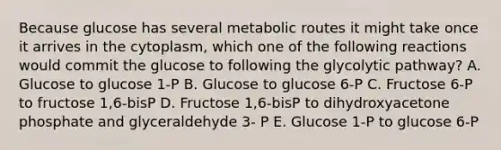 Because glucose has several metabolic routes it might take once it arrives in the cytoplasm, which one of the following reactions would commit the glucose to following the glycolytic pathway? A. Glucose to glucose 1-P B. Glucose to glucose 6-P C. Fructose 6-P to fructose 1,6-bisP D. Fructose 1,6-bisP to dihydroxyacetone phosphate and glyceraldehyde 3- P E. Glucose 1-P to glucose 6-P