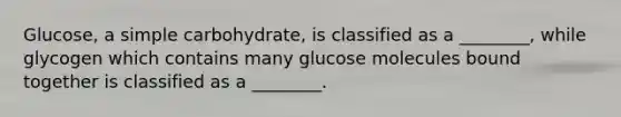 Glucose, a simple carbohydrate, is classified as a ________, while glycogen which contains many glucose molecules bound together is classified as a ________.