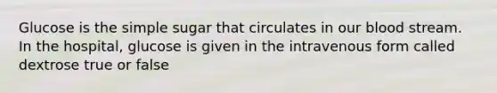 Glucose is the simple sugar that circulates in our blood stream. In the hospital, glucose is given in the intravenous form called dextrose true or false