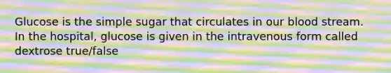 Glucose is the simple sugar that circulates in our blood stream. In the hospital, glucose is given in the intravenous form called dextrose true/false