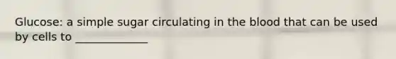 Glucose: a simple sugar circulating in the blood that can be used by cells to _____________