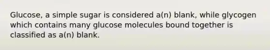 Glucose, a simple sugar is considered a(n) blank, while glycogen which contains many glucose molecules bound together is classified as a(n) blank.