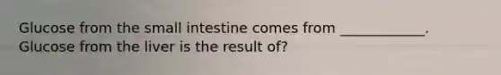 Glucose from the small intestine comes from ____________. Glucose from the liver is the result of?