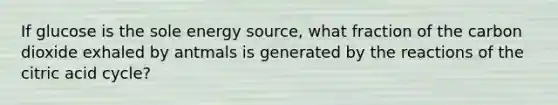 If glucose is the sole energy source, what fraction of the carbon dioxide exhaled by antmals is generated by the reactions of the citric acid cycle?